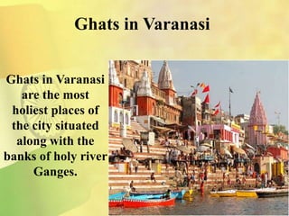 Ghats in Varanasi
Ghats in Varanasi
are the most
holiest places of
the city situated
along with the
banks of holy river
Ganges.
 