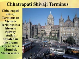 Chhatrapati Shivaji Terminus
Chhatrapati
Shivaji
Terminus or
Victoria
Terminus is a
historic
railway
station
situated in
the dream
city of India
Mumbai,
Maharashtra.
 