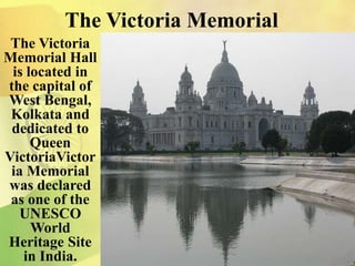 The Victoria Memorial
The Victoria
Memorial Hall
is located in
the capital of
West Bengal,
Kolkata and
dedicated to
Queen
VictoriaVictor
ia Memorial
was declared
as one of the
UNESCO
World
Heritage Site
in India.
 