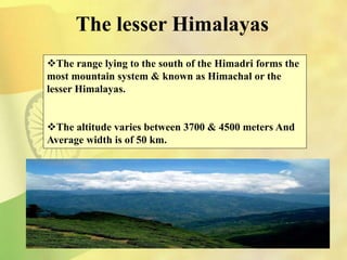 The lesser Himalayas
The range lying to the south of the Himadri forms the
most mountain system & known as Himachal or the
lesser Himalayas.
The altitude varies between 3700 & 4500 meters And
Average width is of 50 km.
 