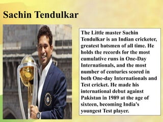 The Little master Sachin
Tendulkar is an Indian cricketer,
greatest batsmen of all time. He
holds the records for the most
cumulative runs in One-Day
Internationals, and the most
number of centuries scored in
both One-day Internationals and
Test cricket. He made his
international debut against
Pakistan in 1989 at the age of
sixteen, becoming India's
youngest Test player.
Sachin Tendulkar
 