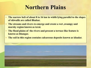 Northern Plains
 The narrow belt of about 8 to 16 km in width lying parallel to the slopes
of shiwalik are called Bhabar.
 The streams and rivers re-emerge and create a wet ,swampy and
marshy region known as terai.
 The flood plains of the rivers and present a terrace like feature is
known as bhangar.
 The soil in this region contains calcareous deposits known as khadar.
 
