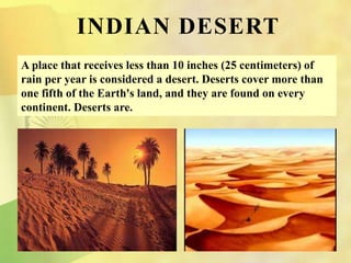 A place that receives less than 10 inches (25 centimeters) of
rain per year is considered a desert. Deserts cover more than
one fifth of the Earth's land, and they are found on every
continent. Deserts are.
INDIAN DESERT
 