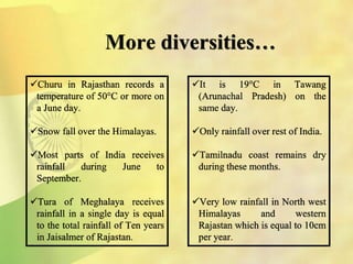 More diversities…
Churu in Rajasthan records a
temperature of 50°C or more on
a June day.
Snow fall over the Himalayas.
Most parts of India receives
rainfall during June to
September.
Tura of Meghalaya receives
rainfall in a single day is equal
to the total rainfall of Ten years
in Jaisalmer of Rajastan.
It is 19°C in Tawang
(Arunachal Pradesh) on the
same day.
Only rainfall over rest of India.
Tamilnadu coast remains dry
during these months.
Very low rainfall in North west
Himalayas and western
Rajastan which is equal to 10cm
per year.
 