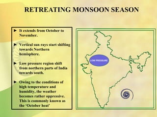 ► It extends from October to
November.
► Vertical sun rays start shifting
towards Northern
hemisphere.
► Low pressure region shift
from northern parts of India
towards south.
► Owing to the conditions of
high temperature and
humidity, the weather
becomes rather oppressive.
This is commonly known as
the ‘October heat’
RETREATING MONSOON SEASON
LOW PRESSURE
 