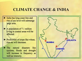 ► India has long coast line and
rise of sea level will submerge
large area.
► A population of 7.1 million
living in coastal areas will be
affected.
► Production of crops like wheat,
rice etc will decrease.
► The natural disasters like
cyclone, floods and drought
will increase in frequency as
well as intensity.
CLIMATE CHANGE & INDIA
KOLKOTA
CHENNAI
MUMBAI
 