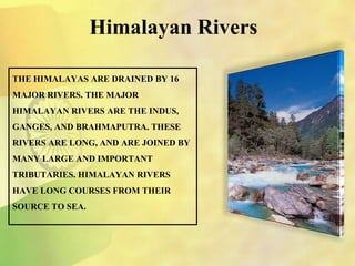 THE HIMALAYAS ARE DRAINED BY 16
MAJOR RIVERS. THE MAJOR
HIMALAYAN RIVERS ARE THE INDUS,
GANGES, AND BRAHMAPUTRA. THESE
RIVERS ARE LONG, AND ARE JOINED BY
MANY LARGE AND IMPORTANT
TRIBUTARIES. HIMALAYAN RIVERS
HAVE LONG COURSES FROM THEIR
SOURCE TO SEA.
Himalayan Rivers
 