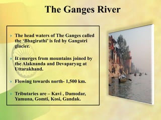 The Ganges River
 The head waters of The Ganges called
the ‘Bhagirathi’ is fed by Gangotri
glacier.
 It emerges from mountains joined by
the Alaknanda and Devaparyag at
Uttarakhand.
 Flowing towards north- 1,500 km.
 Tributaries are – Kavi , Damodar,
Yamuna, Gomti, Kosi, Gandak.
 