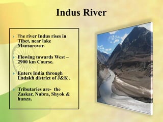 Indus River
 The river Indus rises in
Tibet, near lake
Mansarovar.
 Flowing towards West –
2900 km Course.
 Enters India through
Ladakh district of J&K .
 Tributaries are- the
Zaskar, Nubra, Shyok &
hunza.
 