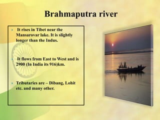 Brahmaputra river
 It rises in Tibet near the
Mansarovar lake. It is slightly
longer than the Indus.
 It flows from East to West and is
2900 (In India its 916)km.
 Tributaries are – Dibang, Lohit
etc. and many other.
 