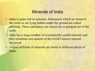 Minerals of India
• India is quite rich in minerals. Substances which are found in
the rocks or are lying hidden under the ground are called
minerals. These substances are mined out or pumped out of the
earth.
• India has a large number of economically useful minerals and
they constitute one-quarter of the world's known mineral
resources.
• Almost all kinds of minerals are found in different places of
India.
 