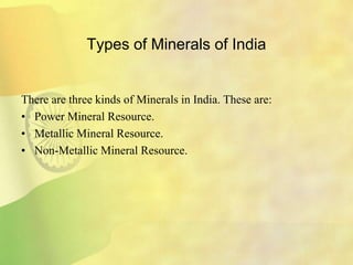 Types of Minerals of India
There are three kinds of Minerals in India. These are:
• Power Mineral Resource.
• Metallic Mineral Resource.
• Non-Metallic Mineral Resource.
 