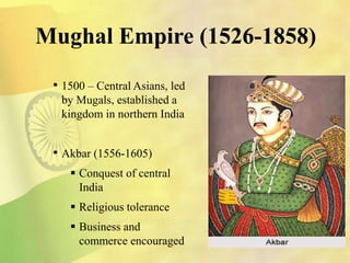 Mughal Empire (1526-1858)
• 1500 – Central Asians, led
by Mugals, established a
kingdom in northern India
• Akbar (1556-1605)
 Conquest of central
India
 Religious tolerance
 Business and
commerce encouraged
 