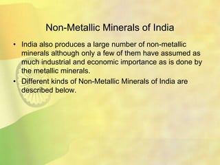 Non-Metallic Minerals of India
• India also produces a large number of non-metallic
minerals although only a few of them have assumed as
much industrial and economic importance as is done by
the metallic minerals.
• Different kinds of Non-Metallic Minerals of India are
described below.
 