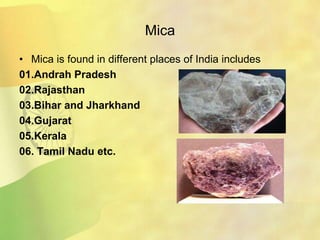 Mica
• Mica is found in different places of India includes
01.Andrah Pradesh
02.Rajasthan
03.Bihar and Jharkhand
04.Gujarat
05.Kerala
06. Tamil Nadu etc.
 