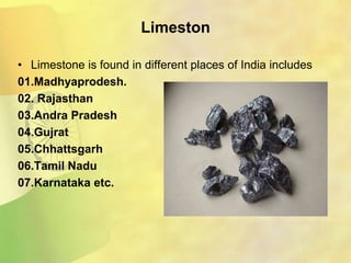 Limeston
• Limestone is found in different places of India includes
01.Madhyaprodesh.
02. Rajasthan
03.Andra Pradesh
04.Gujrat
05.Chhattsgarh
06.Tamil Nadu
07.Karnataka etc.
 