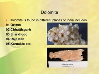Dolomite
• Dolomite is found in different places of India includes
01.Orissa
02.Chhattisgarh
03.Jharkhodo
04.Rajastan
05.Karnakto etc.
 