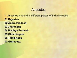 Asbestos
• Asbestos is found in different places of India includes
01.Rajastan
02.Andra Pradesh
03.Jharkhodo
04.Madhya Pradesh
05.Chhattisgarh
06.Tamil Nadu
07.Gujrat etc.
 