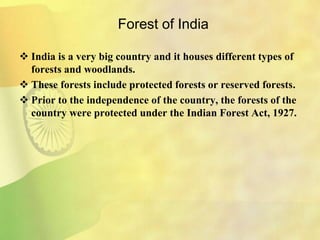 Forest of India
 India is a very big country and it houses different types of
forests and woodlands.
 These forests include protected forests or reserved forests.
 Prior to the independence of the country, the forests of the
country were protected under the Indian Forest Act, 1927.
 