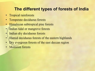 The different types of forests of India
• Tropical rainforests
• Temperate deciduous forests
• Himalayan subtropical pine forests
• Indian tidal or mangrove forests
• Indian dry deciduous forests
• Humid deciduous forests of the eastern highlands
• Dry evergreen forests of the east deccan region
• Monsoon forests
 