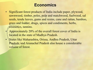 Economics
• Significant forest products of India include paper, plywood,
sawnwood, timber, poles, pulp and matchwood, fuelwood, sal
seeds, tendu leaves, gums and resins, cane and rattan, bamboo,
grass and fodder, drugs, spices and condiments, herbs,
cosmetics, tannins.
• Approximately 20% of the overall forest cover of India is
located in the state of Madhya Pradesh.
• States like Maharashtra, Orissa, Andhra Pradesh, Uttar
Pradesh, and Arunachal Pradesh also house a considerable
volume of forest.
 