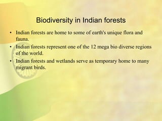 Biodiversity in Indian forests
• Indian forests are home to some of earth's unique flora and
fauna.
• Indian forests represent one of the 12 mega bio diverse regions
of the world.
• Indian forests and wetlands serve as temporary home to many
migrant birds.
 