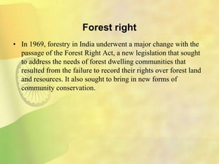 Forest right
• In 1969, forestry in India underwent a major change with the
passage of the Forest Right Act, a new legislation that sought
to address the needs of forest dwelling communities that
resulted from the failure to record their rights over forest land
and resources. It also sought to bring in new forms of
community conservation.
 