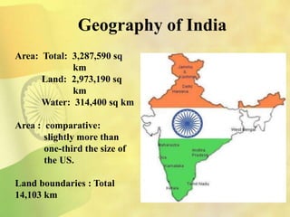 Geography of India
Area: Total: 3,287,590 sq
km
Land: 2,973,190 sq
km
Water: 314,400 sq km
Area : comparative:
slightly more than
one-third the size of
the US.
Land boundaries : Total
14,103 km
 