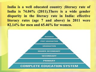 India is a well educated country ;literacy rate of
India is 74.04% (2011).There is a wide gender
disparity in the literacy rate in India: effective
literacy rates (age 7 and above) in 2011 were
82.14% for men and 65.46% for women.
 