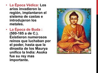 • La Época Védica: Los
arios invadieron la
región, implantaron el
sistema de castas e
introdujeron los
metales.
• La Época de Buda :
(500-185 a de C.).
Existieron numerosos
reinos que luchaban por
el poder, hasta que la
dinastía de los Maurya
unifico la India: Asoka
fue su rey mas
importante.
 