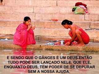 E SENDO QUE O GÂNGES É UM DEUS ENTÃO
TUDO PODE SER LANÇADO NELE, QUE ELE,
ENQUANTO DEUS, TEM PODER DE SE DEPURAR
SEM A NOSSA AJUDA.
 
