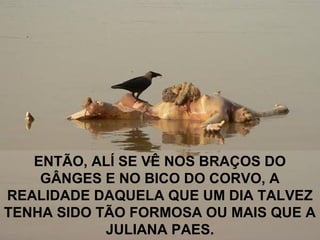 ENTÃO, ALÍ SE VÊ NOS BRAÇOS DO
GÂNGES E NO BICO DO CORVO, A
REALIDADE DAQUELA QUE UM DIA TALVEZ
TENHA SIDO TÃO FORMOSA OU MAIS QUE A
JULIANA PAES.
 