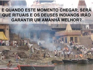 E QUANDO ESTE MOMENTO CHEGAR, SERÁ
QUE RITUAIS E OS DEUSES INDIANOS IRÃO
GARANTIR UM AMANHÃ MELHOR?
 