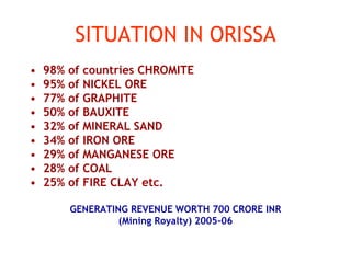 SITUATION IN ORISSA
• 98% of countries CHROMITE
• 95% of NICKEL ORE
• 77% of GRAPHITE
• 50% of BAUXITE
• 32% of MINERAL SAND
• 34% of IRON ORE
• 29% of MANGANESE ORE
• 28% of COAL
• 25% of FIRE CLAY etc.
GENERATING REVENUE WORTH 700 CRORE INR
(Mining Royalty) 2005-06
 