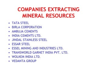 COMPANIES EXTRACTING
MINERAL RESOURCES
• TATA STEEL
• BIRLA CORPORATION
• AMBUJA CEMENTS
• INDIA CEMENTS LTD.
• JINDAL STAINLESS STEEL
• ESSAR STEEL
• ESSEL MINING AND INDUSTRIES LTD.
• TRANSWORLD GARNET INDIA PVT. LTD.
• WOLKEM INDIA LTD.
• VEDANTA GROUP
 