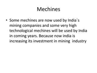 Mechines
• Some mechines are now used by India`s
mining companies and some very high
technological mechines will be used by India
in coming years. Because now india is
increasing its investment in mining industry
 