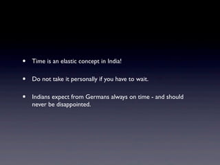 • Time is an elastic concept in India!
• Do not take it personally if you have to wait.
• Indians expect from Germans always on time - and should
never be disappointed.
 