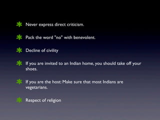 Never express direct criticism.
Pack the word "no" with benevolent.
Decline of civility
If you are invited to an Indian home, you should take off your
shoes.
If you are the host: Make sure that most Indians are
vegetarians.
Respect of religion
 