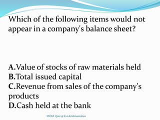 Which of the following items would not
appear in a company's balance sheet?
A.Value of stocks of raw materials held
B.Total issued capital
C.Revenue from sales of the company's
products
D.Cash held at the bank
INDIA Quiz @ kvn.krishnamohan
 