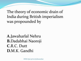 The theory of economic drain of
India during British imperialism
was propounded by
A.Jawaharlal Nehru
B.Dadabhai Naoroji
C.R.C. Dutt
D.M.K. Gandhi
INDIA Quiz @ kvn.krishnamohan
 