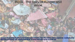 INDIA: The Story of Hunger and
Hope
Religious: Dozens of people gathering for Annakut festival in Kolkata, India. They eagerly collect prepared rice - an offering of the
Hindu God Lord Krishna, seen showering from above - to ensure food safety for the rest of the year.
 