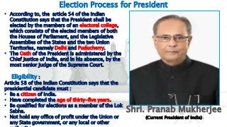 5
Election Process for President
 According to, the article 54 of the Indian
Constitution says that the President shall be
elected by the members of an electoral college,
which consists of the elected members of both
the Houses of Parliament, and the Legislative
Assemblies of the States and the two Union
Territories, namely Delhi and Puducherry.
 The Oath of the President is administered by the
Chief Justice of India, and in his absence, by the
most senior judge of the Supreme Court.
Eligibility :
Article 58 of the Indian Constitution says that the
presidential candidate must :
 Be a citizen of India.
 Have completed the age of thirty-five years.
 Be qualified for elections as a member of the Lok
Sabha.
 Not hold any office of profit under the Union or
any State government, or any local or other
Shri. Pranab Mukherjee
(Current President of India)
 
