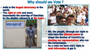 6
Why should we Vote ?
 India is the largest democracy in the
world.
 The right to vote and more
importantly the exercise of franchise
by the eligible citizens is at the heart
of every democracy.
 We, the people, through our right to
vote have the ultimate power to
shape the destiny of country by
electing our representatives who run
the Government.
 As a voter we have every right to
seek information & get it.
 