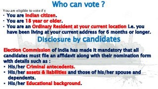7
Who can vote ?
You are eligible to vote if :
• You are Indian citizen.
• You are 18 year or older.
• You are an Ordinary Resident at your current location i.e. you
have been living at your current address for 6 months or longer.
Disclosure by candidates
Election Commission of India has made it mandatory that all
candidates must file an affidavit along with their nomination form
with details such as :
 His/her Criminal antecedents.
 His/her assets & liabilities and those of his/her spouse and
dependents.
 His/her Educational background.
 