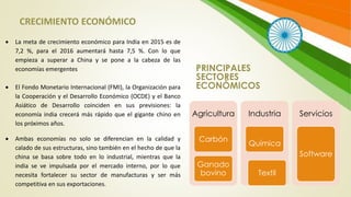PRINCIPALES
SECTORES
ECONÓMICOS
Agricultura
Carbón
Ganado
bovino
Industria
Química
Textil
Servicios
Software
 La meta de crecimiento económico para India en 2015 es de
7,2 %, para el 2016 aumentará hasta 7,5 %. Con lo que
empieza a superar a China y se pone a la cabeza de las
economías emergentes
 El Fondo Monetario Internacional (FMI), la Organización para
la Cooperación y el Desarrollo Económico (OCDE) y el Banco
Asiático de Desarrollo coinciden en sus previsiones: la
economía india crecerá más rápido que el gigante chino en
los próximos años.
 Ambas economías no solo se diferencian en la calidad y
calado de sus estructuras, sino también en el hecho de que la
china se basa sobre todo en lo industrial, mientras que la
india se ve impulsada por el mercado interno, por lo que
necesita fortalecer su sector de manufacturas y ser más
competitiva en sus exportaciones.
CRECIMIENTO ECONÓMICO
 