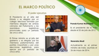 El Presidente es el Jefe del
Estado y es elegido por un
colegio electoral formado por
miembros elegidos de ambas
cámaras del Parlamento y las
asambleas legislativas
provinciales para un período
de cinco años.
El Primer Ministro es el jefe del
gobierno y es elegido por los
miembros parlamentarios del
partido mayoritario y por unas
elecciones legislativas, para
ejercer por un período de
cinco años.
EL MARCO POLÍTICO
El poder ejecutivo
Pranab Kumar Mukherjee
Es el presidente de la India
desde el 25 de julio de 2012.
Narendra Modi
Actualmente es el primer
ministro de India, asumido el
26 de mayo de 2014.
 
