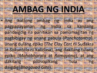 AMBAG NG INDIA
• Ang ikatlong ambag ng India ay ang
pagpapayaman ng India sa kanilang
pandaigdig na panitikan sa pamamagitan ng
pagbibigay ng unang pabula (Panchatantra),
unang dulang epiko (The Clay Cart ni Sudakra
at Sakuntala ni Kalidasa), ang dakilang tulang
epiko (Mahabharata at Ramayana), at ang
dakilang pilosopikang tula ng
daigdig(Bhagavad Gita).
 