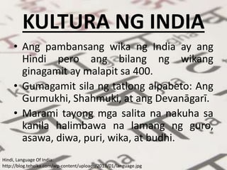 KULTURA NG INDIA
• Ang pambansang wika ng India ay ang
Hindi pero ang bilang ng wikang
ginagamit ay malapit sa 400.
• Gumagamit sila ng tatlong alpabeto: Ang
Gurmukhi, Shahmuki, at ang Devanāgarī.
• Marami tayong mga salita na nakuha sa
kanila halimbawa na lamang ng guro,
asawa, diwa, puri, wika, at budhi.
Hindi, Language Of India:
http://blog.tehelka.com/wp-content/uploads/2013/01/language.jpg
 
