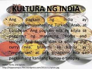KULTURA NG INDIA
• Ang pagkain ng India ay
naimpluwensiyahan ng Turkish, Arab, at
European. Ang pagkain nila ay kilala sa
paggamit ng maraming "herbs and
spices". Ang tanyag dito sa atin ay ang
curry nila. Marami sa kanila ay
"vegetarian" at ang ginagamit nila sa
pagkain ang kanilang kamay o tinapay.
Indian Herbs and Spices:
http://hippocampus.files.wordpress.com/2013/11/spices.jpg
 