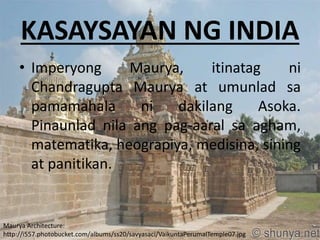 KASAYSAYAN NG INDIA
• Imperyong Maurya, itinatag ni
Chandragupta Maurya at umunlad sa
pamamahala ni dakilang Asoka.
Pinaunlad nila ang pag-aaral sa agham,
matematika, heograpiya, medisina, sining
at panitikan.
Maurya Architecture:
http://i557.photobucket.com/albums/ss20/savyasaci/VaikuntaPerumalTemple07.jpg
 